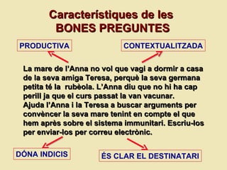 La mare de l’Anna no vol que vagi a dormir a casa de la seva amiga Teresa, perquè la seva germana petita té la  rubèola. L’Anna diu que no hi ha cap perill ja que el curs passat la van vacunar. Ajuda l’Anna i la Teresa a buscar arguments per conv è ncer la seva mare tenint en compte el que hem apr ès sobre el  sistema immunitari. Escriu-los per enviar-los per correu electr ònic.  Característiques de les  BONES PREGUNTES PRODUCTIVA CONTEXTUALITZADA DÓNA INDICIS ÉS CLAR EL DESTINATARI 