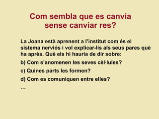 Com sembla que es canvia sense canviar res? La Joana  està aprenent a l’institut com és el sistema nerviós i vol explicar-lis als seus pares què ha après. Què els hi hauria de dir sobre: Com s’anomenen les seves cèl·lules? Quines parts les formen? Com es comuniquen entre elles? … 