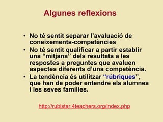 Algunes reflexions No té sentit separar l’avaluació de coneixements-competències No té sentit qualificar a partir establir una “mitjana” dels resultats a les respostes a preguntes que avaluen aspectes diferents d’una competència.  La tendència és utilitzar  “rúbriques ”, que han de poder entendre els alumnes i les seves famílies.  http://rubistar.4teachers.org/index.php 