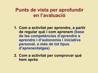 Punts de vista per aprofundir en l ’avaluaci ó Com a activitat per aprendre, a partir de regular qu è i com aprenem  (base de les competències d’aprendre a aprendre i d’autonomia i iniciativa personal, a més de tot tipus d’aprenentatges) Com a activitat per comprovar què hem après 