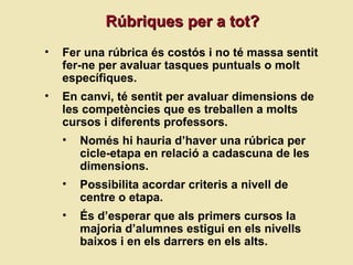 R úbriques per a tot? Fer una rúbrica és costós i no té massa sentit fer-ne per avaluar tasques puntuals o molt específiques. En canvi, té sentit per avaluar dimensions de les competències que es treballen a molts cursos i diferents professors.  Només hi hauria d’haver una rúbrica per cicle-etapa en relació a cadascuna de les dimensions. Possibilita acordar criteris a nivell de centre o etapa. És d’esperar que als primers cursos la majoria d’alumnes estigui en els nivells baixos i en els darrers en els alts. 