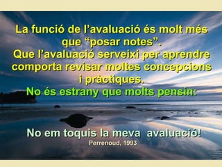 La funció de l’avaluació és molt més que “posar notes”. Que l’avaluació serveixi per aprendre comporta revisar moltes concepcions i pràctiques. No  é s estrany que molts pensin: No em toquis la meva  avaluaci ó! Perrenoud, 1993   