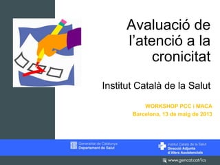 Avaluació de
l’atenció a la
cronicitat
Institut Català de la Salut
WORKSHOP PCC i MACA
Barcelona, 13 de maig de 2013

 
