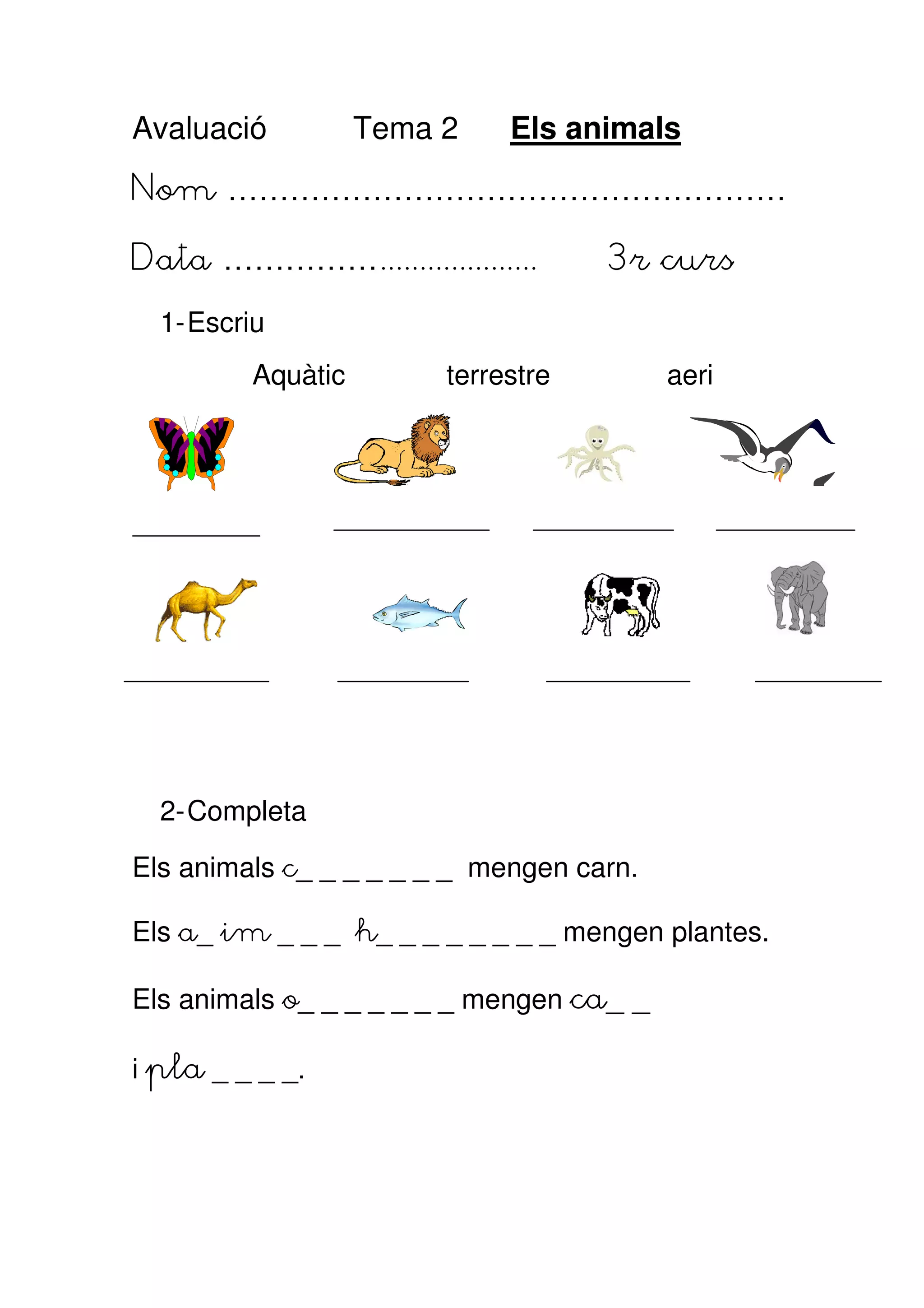 Avaluació          Tema 2    Els animals
Nom ………………………………………………

Data ……………....................      3r curs
  1- Escriu
         Aquàtic        terrestre         aeri




  2- Completa

Els animals c_ _ _ _ _ _ _ mengen carn.

Els a_ im _ _ _ h_ _ _ _ _ _ _ _ mengen plantes.

Els animals o_ _ _ _ _ _ _ mengen ca_ _

i pla _ _ _ _.
 