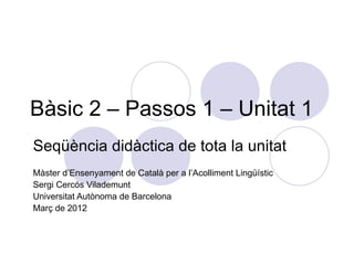 Bàsic 2 – Passos 1 – Unitat 1
Seqüència didàctica de tota la unitat
Màster d’Ensenyament de Català per a l’Acolliment Lingüístic
Sergi Cercós Vilademunt
Universitat Autònoma de Barcelona
Març de 2012
 
