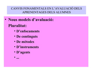 CANVIS FONAMENTALS EN L’AVALUACIÓ DELS APRENENTAGES DELS ALUMNES Nous models d’avaluació: Pluralitat: D’enfocaments De continguts De mètodes D’instruments D’agents ... 