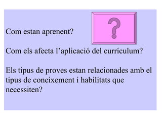Com estan aprenent? Com els afecta l’aplicació del currículum? Els tipus de proves estan relacionades amb el tipus de coneixement i habilitats que necessiten? 
