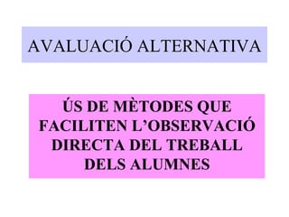 AVALUACIÓ ALTERNATIVA ÚS DE MÈTODES QUE FACILITEN L’OBSERVACIÓ DIRECTA DEL TREBALL DELS ALUMNES 