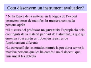 Com dissenyem un instrument avaluador? Ni la lògica de la matèria, ni la lògica de l’expert permeten posar de manifest  la manera  com cada persona aprèn El discurs del professor  no garanteix  l’apropiació dels continguts de la matèria per part de l’alumnat, ja que qui ensenya i qui aprèn es troben en registres de funcionament diferents La correcció de les errades  només  la pot dur a terme la mateixa persona que les ha comès i no el docent, que únicament les detecta 