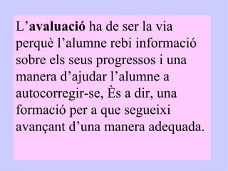 L’ avaluació  ha de ser la via perquè l’alumne rebi informació sobre els seus progressos i una manera d’ajudar l’alumne a autocorregir-se, és a dir, una formació per a que segueixi avançant d’una manera adequada. 