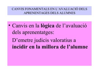 CANVIS FONAMENTALS EN L’AVALUACIÓ DELS APRENENTAGES DELS ALUMNES Canvis en la  lògica  de l’avaluació dels aprenentatges: D’emetre judicis valoratius a  incidir en la millora de l’alumne 