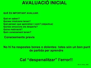AVALUACIÓ INICIAL QUÈ ÉS IMPORTANT AVALUAR: Què en saben? Quines intuïcions tenen? Què pensen que aprendran i com? (objectius) Quines emocions els desperta? Quina motivació? Quin coneixement tenen? No hi ha respostes bones o dolentes: totes són un bon punt de partida per aprendre  Cal “despenalitzar” l’error!! Coneixements previs Ref: G. Al.lès, 2009 