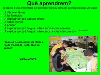 Què aprendrem?  (després d’una presentació del professor del nou tema de química d’estudi, 2n ESO) A dibuixar àtoms A fer fórmules A explicar perquè passen coses A saber teories A pensar A explicar perquè l’aigua i altres substàncies canvien A explicar perquè l’aigua i altres substàncies són com són (després de presentar els oficis a l’aula d’acollida  ESO.  Què en saben? MAPA MENTAL Ref: Al.lès 2009 