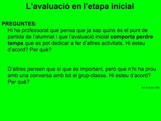 L’avaluació en l’etapa inicial   PREGUNTES: Hi ha professorat que pensa que ja sap quins és el punt de partida de l’alumnat i que l’avaluació inicial  comporta perdre temps  que es pot dedicar a fer d’altres activitats. Hi esteu d’acord? Per què? D’altres pensen que sí que és important, però que n’hi ha prou amb una conversa amb tot el grup-classe. Hi esteu d’acord? Per què? Ref: G.Al.lès 2009 
