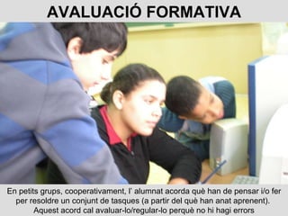 En petits grups, cooperativament, l’ alumnat acorda què han de pensar i/o fer per resoldre un conjunt de tasques (a partir del què han anat aprenent).  Aquest acord cal avaluar-lo/regular-lo perquè no hi hagi errors AVALUACIÓ FORMATIVA 