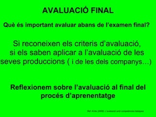 Si reconeixen els criteris d’avaluació, si els saben aplicar a l’avaluació de les seves produccions (  i de les dels companys…)   Què és important avaluar abans de l’examen final? AVALUACIÓ FINAL Reflexionem sobre l’avaluació al final del procés d’aprenentatge Ref: Al.lès (2009): L’avaluació amb competències bàsiques 