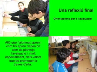Allò que l’alumnat aprèn i com ho aprèn depèn de com es planteja l’avaluació i, molt especialment, dels valors que es promouen a través d’ella.  Orientacions per a l’avaluació   Una reflexió final 