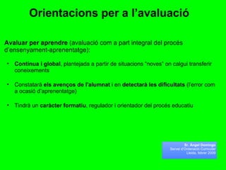 Orientacions per a l’avaluació   Avaluar per aprendre  (avaluació com a part integral del procés d’ensenyament-aprenentatge): Contínua i global , plantejada a partir de situacions “noves” on calgui transferir coneixements Constatarà  els avenços de l'alumnat  i en  detectarà les dificultats  (l’error com a ocasió d’aprenentatge) Tindrà un  caràcter formatiu , regulador i orientador del procés educatiu  Sr. Àngel Domingo Servei d’Ordenació Curricular Lleida, febrer 2009 