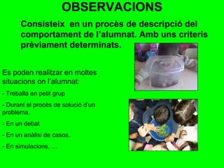 OBSERVACIONS Es poden realitzar en moltes situacions on l’alumnat: - Treballa en petit grup - Durant el procès de solució d’un  problema. - En un debat - En un anàlisi de casos. - En simulacions, … Consisteix  en un procès de descripció del comportament de l’alumnat.   Amb uns criteris prèviament determinats.  