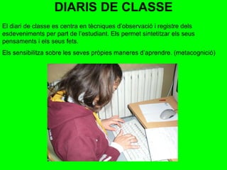 DIARIS DE CLASSE El diari de classe es centra en tècniques d’observació i registre dels esdeveniments per part de l’estudiant. Els permet sintetitzar els seus pensaments i els seus fets. Els sensibilitza sobre les seves pròpies maneres d’aprendre. (metacognició)  