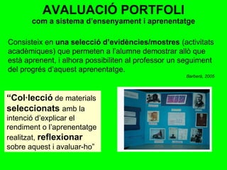 AVALUACIÓ PORTFOLI com a sistema d’ensenyament i aprenentatge Consisteix en  una selecció d’evidències/mostres  (activitats acadèmiques) que permeten a l’alumne demostrar allò que està aprenent, i alhora possibiliten al professor un seguiment del progrés d’aquest aprenentatge. Barberà, 2005 “ Col·lecció   de materials  seleccionats  amb la intenció d’explicar el rendiment o l’aprenentatge realitzat,  reflexionar   sobre aquest i avaluar-ho”  
