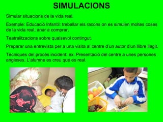 SIMULACIONS Simular situacions de la vida real. Exemple: Educació Infantil: treballar els racons on es simulen moltes coses de la vida real, anar a comprar,  Teatralitzacions sobre qualsevol contingut.  Preparar una entrevista per a una visita al centre d’un autor d’un llibre llegit. Tècniques del procès incident: ex. Presentació del centre a unes persones angleses. L’alumne es creu que es real. 