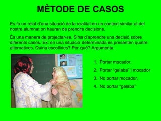 MÈTODE DE CASOS Es fa un relat d’una situació de la realitat en un context similar al del nostre alumnat on hauran de prendre decisions. És una manera de projectar-se. S’ha d’aprendre una decisió sobre diferents casos. Ex: en una situació determinada es presenten quatre alternatives. Quina escolliries? Per què? Argumenta. Portar mocador. Portar “gelaba” i mocador No portar mocador. No portar “gelaba” 