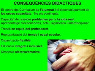 CONSEQÜÈNCIES DIDÀCTIQUES El centre del Currículum és  l’alumnat i  el desenvolupament de  les seves capacitats .  No els continguts. Capacitat de resoldre  problemes per a la vida real.  Aprenentatge d’experiències, actiu, significatiu i interdisciplinar. Treball  en equip del professorat . Reorganització del  temps i espai escolar . Organització  flexible. Educació  integral i inclusiva. Dimensió  afectiva/emotiva. 