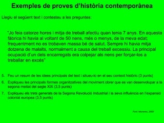 Exemples de proves d’història contemporànea Llegiu el següent text i contesteu a les preguntes: “ Jo feia catorze hores i mitja de treball afectiu quan tenia 7 anys. En aquesta fàbrica hi havia al voltant de 50 nens, més o menys, de la meva edat; frequentment no es trobaven massa bé de salut. Sempre hi havia mitja dotzena de malalts, normalment a causa del treball excessiu. La principal ocupació d’un dels encarregats era colpejar als nens per forçar-los a treballar en excés” Feu un resum de les idees principals del text i situeu-lo en el seu context històric (3 punts) Expliqueu les principals formes organitzatives del moviment obrer que es van desenvolupar a la segona meitat del segle XIX (3,5 punts) Expliqueu els trets generals de la Segona Revolució Industrial i la seva influència en l’expansió colonial europea (3,5 punts) Font: Monereo, 2009 