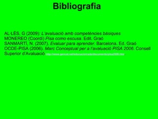 AL·LÈS, G (2009):  L’avaluació amb competències bàsiques MONEREO (Coordi)  Pisa como escusa . Edit. Graó SANMARTÍ, N. (2007).  Evaluar para aprender.  Barcelona. Ed. Graó OCDE-PISA (2006).  Marc Conceptual per a l’avaluació PISA 2006 . Consell Superior d’Avaluació   http://www.gencat.net/educacio/csda/documents/pisa2006.htm .  Bibliografia 