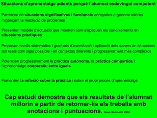 Situacions d’aprenentatge adients perquè l’alumnat esdevingui competent Cap estudi demostra que els resultats de l’alumnat millorin a partir de retornar-lis els treballs amb anotacions i puntuacions.  Neus Sanmartí, 2008 Parteixen de  situacions significatives i funcionals  adreçades a generar interès mitjançant la resolució de problemes Presenten models d’actuació que mostren com s’apliquen els coneixements en  situacions pràctiques Proposen nivells sistemàtics i graduals d’exercitació i aplicació dels sabers en situacions tan reals com sigui possible i en contextos diferents i progressivament més complexos Potencien progressivament la  pràctica autònoma , la  pràctica compartida i  l’aprenentatge  cooperatiu entre iguals Fomenten  la reflexió sobre la pràctica  i sobre el propi procés d’aprenentatge 
