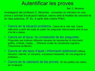 Autentificar les proves Investigació del professor C. Monereo:  consisteix en introduir en una prova o activitat d’avaluació habitual, canvis amb la finalitat de convertir-la en més autèntica. (P. Ex. A partir dels criteris PISA) Canvis en la situació problema .  Casos de la vida real. Casos rellevants a partir del quals es poden fer preguntes relacionades amb el que s’ha fet a classe. Canvis en el tipus i la complexitat de les preguntes.   Preguntes que inclouen diferents maneres de representar la informació: gràfics, símbols, mapes, ... Diferents nivells de complexitat cognitiva (Taxonomia de Bloom) Canvis en els tipus d’ajuts i informació addicional . Utilitzar recursos, internet, un company, successos inesperats, fer una pregunta al professor,... Canvis en la valoració de les proves .  Es fan públics els criteris de l’avaluació Ref. C. Monereo 
