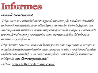 DesarrolloSocio-Emocional
“Felipe inició su escolaridad en este segundo trimestre y ha tenido un desarrollo
socioemocional excelente, es un niño alegre y observador. Disfruta jugando con
sus compañeros, reconoce a su maestra y es muy cariñoso, aunque a veces cuando
se pone de mal humor y no encuentra como expresarse, le tira del pelo a sus
compañeros y profesoras.
Felipe siempre tiene una sonrisa en la cara y es un niño muy cariñoso, siempre se
muestra dispuesto a experimentar cosas nuevas en su vida y no le teme al cambio.
Disfruta cada actividad, es un niño con muy buen carácter, dócil y sumamente
inteligente, cadadíame sorprendemás.”
Del bloc: http://elfelipedemama.com/
Informes
 
