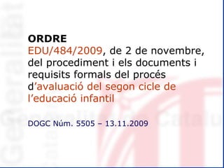 ORDRE EDU/484/2009 , de 2 de novembre, del procediment i els documents i requisits formals del procés  d ’avaluació del   segon cicle de l’educació infantil DOGC Núm. 5505 – 13.11.2009 