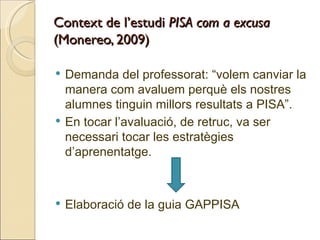 Context de l’estudi PISA com a excusa
(Monereo, 2009)

   Demanda del professorat: “volem canviar la
    manera com avaluem perquè els nostres
    alumnes tinguin millors resultats a PISA”.
   En tocar l’avaluació, de retruc, va ser
    necessari tocar les estratègies
    d’aprenentatge.



   Elaboració de la guia GAPPISA
 