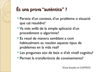 És una prova “autèntica” ?
 Parteix d’un context, d’un problema o situació
  que cal resoldre?
 Va més enllà de la simple aplicació d’un
  procediment o algoritme?
 Es resol de manera semblant a com
  habitualment es resolen aquests tipus de
  problemes en la vida real?
 Les preguntes són de baix o d’alt nivell cognitiu?
 Permet la transferència de coneixements?


                              [Guia basada en GAPPISA]
 