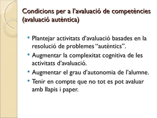 Condicions per a l’avaluació de competències
(avaluació autèntica)

  Plantejar activitats d’avaluació basades en la
   resolució de problemes “autèntics”.
  Augmentar la complexitat cognitiva de les
   activitats d’avaluació.
  Augmentar el grau d’autonomia de l’alumne.
  Tenir en compte que no tot es pot avaluar
   amb llapis i paper.
 