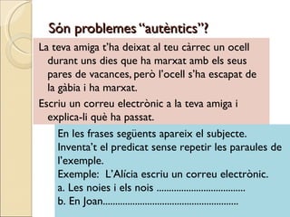 Són problemes “autèntics”?
La teva amiga t’ha deixat al teu càrrec un ocell
  durant uns dies que ha marxat amb els seus
  pares de vacances, però l’ocell s’ha escapat de
  la gàbia i ha marxat.
Escriu un correu electrònic a la teva amiga i
  explica-li què ha passat.
     En les frases següents apareix el subjecte.
     Inventa’t el predicat sense repetir les paraules de
     l’exemple.
     Exemple: L’Alícia escriu un correu electrònic.
     a. Les noies i els nois ....................................
     b. En Joan.......................................................
 