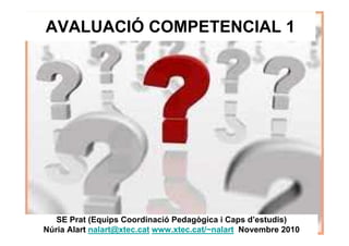 AVALUACIÓ COMPETENCIAL 1
SE Prat (Equips Coordinació Pedagògica i Caps d’estudis)
Núria Alart nalart@xtec.cat www.xtec.cat/~nalart Novembre 2010
 