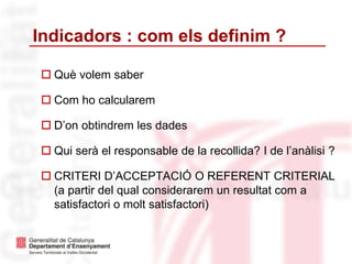 Indicadors : com els definim ?
 Què volem saber
 Com ho calcularem
 D’on obtindrem les dades
 Qui serà el responsable de la recollida? I de l’anàlisi ?
 CRITERI D’ACCEPTACIÓ O REFERENT CRITERIAL
(a partir del qual considerarem un resultat com a
satisfactori o molt satisfactori)
 