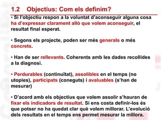• Si l’objectiu respon a la voluntat d’aconseguir alguna cosa
ha d’expressar clarament allò que volem aconseguir, el
resultat final esperat.
• Segons els projecte, poden ser més generals o més
concrets.
• Han de ser rellevants. Coherents amb les dades recollides
a la diagnosi.
• Perdurables (continuïtat), assolibles en el temps (no
utopies), participats (coneguts) i avaluables (s’han de
mesurar)
• D’acord amb els objectius que volem assolir s’hauran de
fixar els indicadors de resultat. Si ens costa definir-los és
que potser no ha quedat clar què volem millorar. L’evolució
dels resultats en el temps ens permet mesurar la millora.
1.2 Objectius: Com els definim?
 