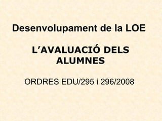 Desenvolupament de la LOE   L’AVALUACIÓ DELS ALUMNES   ORDRES EDU/295 i 296/2008  