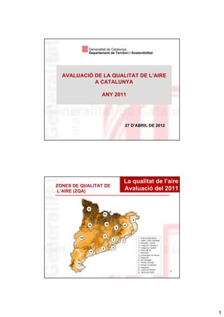 Generalitat de Catalunya
            Departament de Territori i Sostenibilitat




  AVALUACIÓ DE LA QUALITAT DE L’AIRE
            A CATALUNYA

                    ANY 2011




                                   27 D’ABRIL DE 2012




                                  La qualitat de l’aire
ZONES DE QUALITAT DE
L’AIRE (ZQA)                      Avaluació del 2011




                                                        2




                                                            1
 