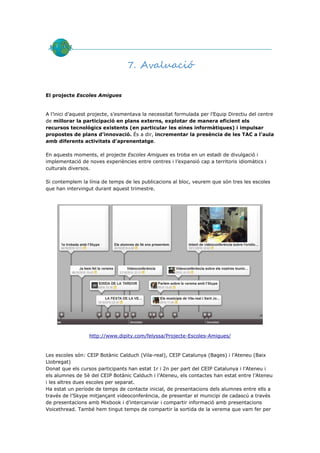 7. Avaluació

El projecte Escoles Amigues


A l’inici d’aquest projecte, s’esmentava la necessitat formulada per l’Equip Directiu del centre
de millorar la participació en plans externs, explotar de manera eficient els
recursos tecnològics existents (en particular les eines informàtiques) i impulsar
propostes de plans d’innovació. És a dir, incrementar la presència de les TAC a l’aula
amb diferents activitats d’aprenentatge.

En aquests moments, el projecte Escoles Amigues es troba en un estadi de divulgació i
implementació de noves experiències entre centres i l’expansió cap a territoris idiomàtics i
culturals diversos.

Si contemplem la línia de temps de les publicacions al bloc, veurem que són tres les escoles
que han intervingut durant aquest trimestre.




                  http://www.dipity.com/felyssa/Projecte-Escoles-Amigues/


Les escoles són: CEIP Botànic Calduch (Vila-real), CEIP Catalunya (Bages) i l’Ateneu (Baix
Llobregat)
Donat que els cursos participants han estat 1r i 2n per part del CEIP Catalunya i l’Ateneu i
els alumnes de 5è del CEIP Botànic Calduch i l’Ateneu, els contactes han estat entre l’Ateneu
i les altres dues escoles per separat.
Ha estat un període de temps de contacte inicial, de presentacions dels alumnes entre ells a
través de l’Skype mitjançant videoconferència, de presentar el municipi de cadascú a través
de presentacions amb Mixbook i d’intercanviar i compartir informació amb presentacions
Voicethread. També hem tingut temps de compartir la sortida de la verema que vam fer per
 