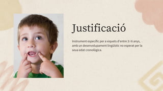 Justificació
Instrument específic per a xiquets d’entre 3 i 6 anys,
amb un desenvolupament lingüístic no esperat per la
seua edat cronològica.
 