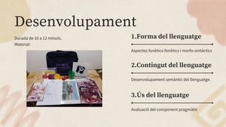 Desenvolupament
1.Forma del llenguatge
2.Contingut del llenguatge
Durada de 10 a 12 minuts.
Material:
Desenvolupament semàntic del llenguatge.
Aspectes fonètics-fonètics i morfo-sintàctics
3.Ús del llenguatge
Avaluació del component pragmàtic
 