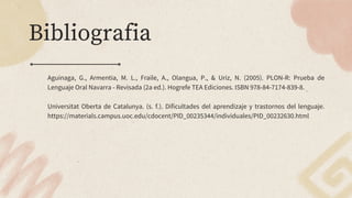 Bibliografia
Aguinaga, G., Armentia, M. L., Fraile, A., Olangua, P., & Uriz, N. (2005). PLON-R: Prueba de
Lenguaje Oral Navarra - Revisada (2a ed.). Hogrefe TEA Ediciones. ISBN 978-84-7174-839-8.
Universitat Oberta de Catalunya. (s. f.). Dificultades del aprendizaje y trastornos del lenguaje.
https://materials.campus.uoc.edu/cdocent/PID_00235344/individuales/PID_00232630.html
 
