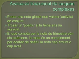 Avaluació tradicional de tasques complexesPosar una nota global que valora l’activitat en conjunt. Posar un ‘positiu’ si la feina ens ha agradat.El què compta per la nota de trimestre són els exàmens, la resta és un complement per acabar de definir la nota cap amunt o cap avall.