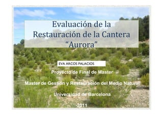 Evaluación de la
   Restauración de la Cantera
           “Aurora”

              EVA ARCOS PALACIOS

           Proyecto de Final de Master

Master de Gestión y Restauración del Medio Natural

            Universidad de Barcelona

                       2011
 