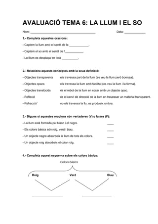 AVALUACIÓ TEMA 6: LA LLUM I EL SO
Nom: ________________________________________                                 Data: _____________

1.- Completa aquestes oracions:

- Captem la llum amb el sentit de la ____________.

- Captem el so amb el sentit de l’___________.

- La lllum es desplaça en línia __________.



2.- Relaciona aquests conceptes amb la seua definició:

- Objectes transparents        els travessa part de la llum (es veu la llum però borrosa).

- Objectes opacs               els travessa la llum amb facilitat (es veu la llum i la forma).

- Objectes translúcids         és el rebot de la llum en xocar amb un objecte opac.

- Reflexió                     és el canvi de direcció de la llum en travessar un material transparent.

- Refracció´                   no els travessa la llu, es produeix ombra.



3.- Digues si aquestes oracions són vertaderes (V) o falses (F):

- La llum està formada pel blanc i el negre.                          ____

- Els colors bàsics són roig, verd i blau.                            ____

- Un objecte negre absorbeix la llum de tots els colors.              ____

- Un objecte roig absorbeix el color roig.                            ____



4.- Completa aquest esquema sobre els colors bàsics:

                               Colors bàsics



       Roig                           Verd                            Blau




       ___________________                       __________________
 